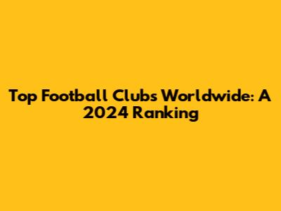 Top Football Clubs Worldwide: A 2024 Ranking