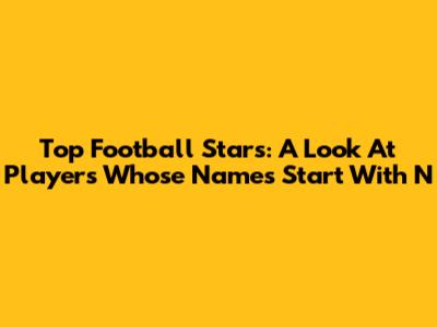 Top Football Stars: A Look At Players Whose Names Start With 'N'