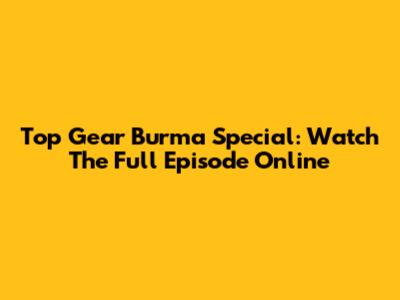 Top Gear Burma Special: Watch The Full Episode Online