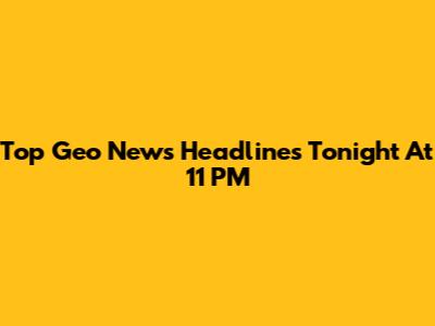 Top Geo News Headlines Tonight At 11 PM