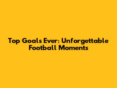 Top Goals Ever: Unforgettable Football Moments