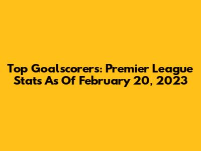 Top Goalscorers: Premier League Stats As Of February 20, 2023