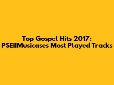 Top Gospel Hits 2017: PSEIIMusicase's Most Played Tracks
