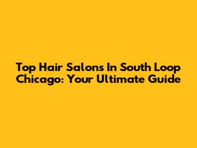 Top Hair Salons In South Loop Chicago: Your Ultimate Guide
