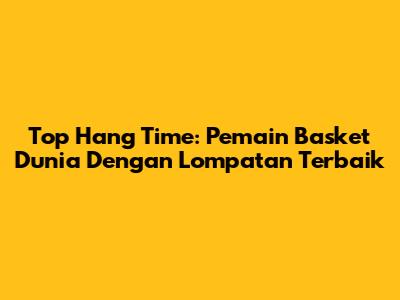 Top Hang Time: Pemain Basket Dunia Dengan Lompatan Terbaik