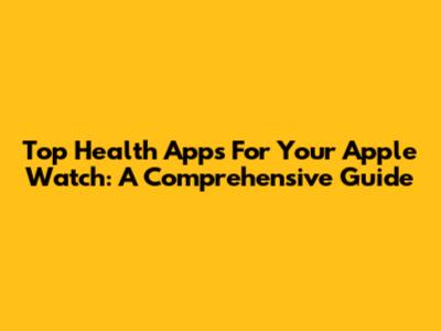 Top Health Apps For Your Apple Watch: A Comprehensive Guide