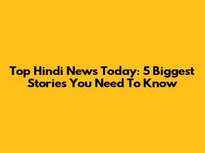 Top Hindi News Today: 5 Biggest Stories You Need To Know