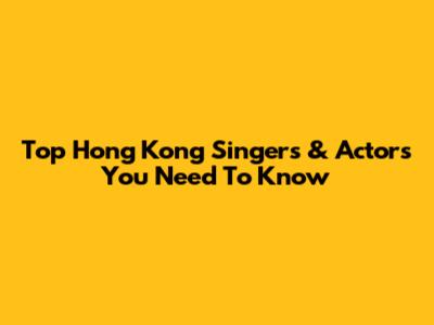 Top Hong Kong Singers & Actors You Need To Know