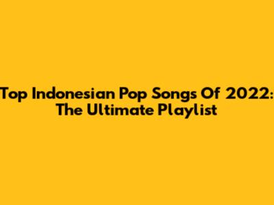 Top Indonesian Pop Songs Of 2022: The Ultimate Playlist