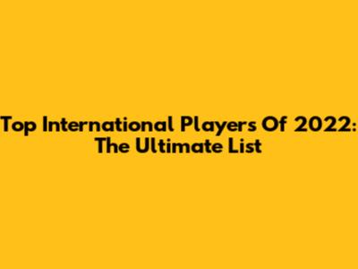 Top International Players Of 2022: The Ultimate List