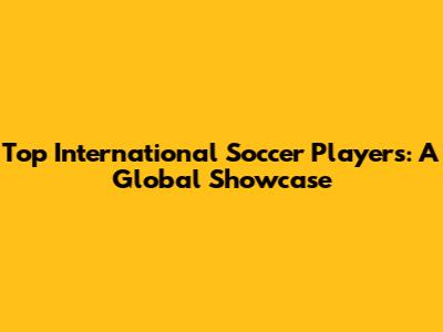Top International Soccer Players: A Global Showcase