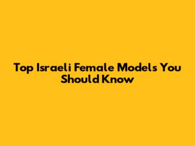 Top Israeli Female Models You Should Know