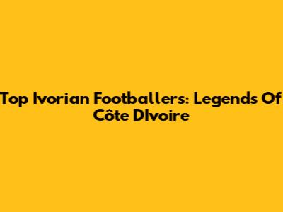 Top Ivorian Footballers: Legends Of Côte D'Ivoire