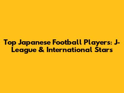 Top Japanese Football Players: J-League & International Stars