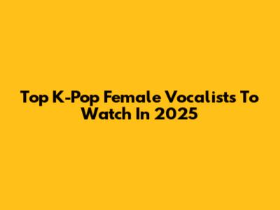 Top K-Pop Female Vocalists To Watch In 2025