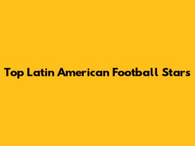 Top Latin American Football Stars