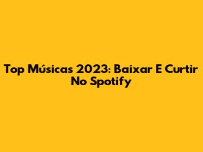 Top Músicas 2023: Baixar E Curtir No Spotify