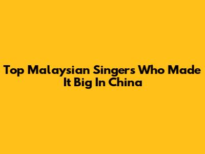 Top Malaysian Singers Who Made It Big In China