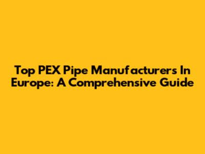 Top PEX Pipe Manufacturers In Europe: A Comprehensive Guide