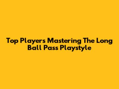 Top Players Mastering The Long Ball Pass Playstyle