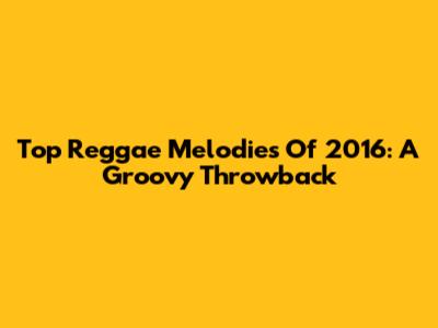 Top Reggae Melodies Of 2016: A Groovy Throwback