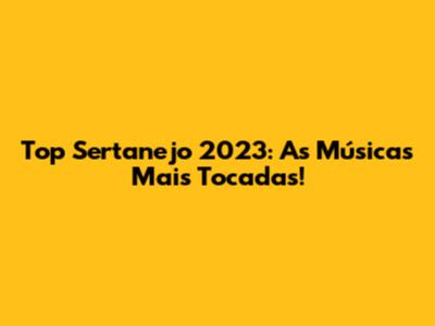 Top Sertanejo 2023: As Músicas Mais Tocadas!