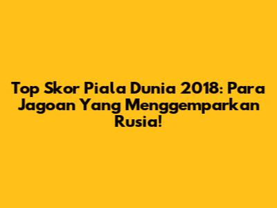 Top Skor Piala Dunia 2018: Para Jagoan Yang Menggemparkan Rusia!