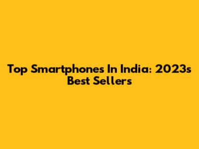 Top Smartphones In India: 2023's Best Sellers