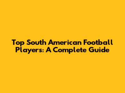Top South American Football Players: A Complete Guide