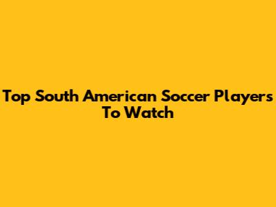 Top South American Soccer Players To Watch
