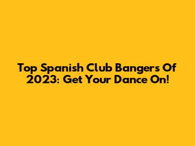 Top Spanish Club Bangers Of 2023: Get Your Dance On!