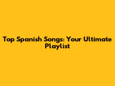Top Spanish Songs: Your Ultimate Playlist