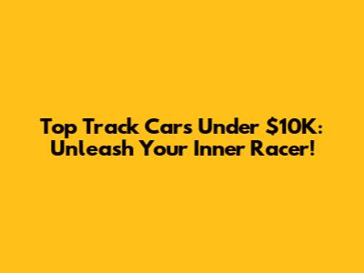 Top Track Cars Under $10K: Unleash Your Inner Racer!