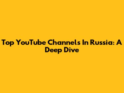 Top YouTube Channels In Russia: A Deep Dive