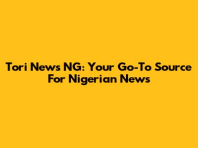Tori News NG: Your Go-To Source For Nigerian News