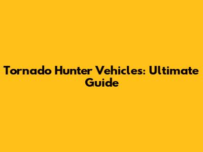 Tornado Hunter Vehicles: Ultimate Guide