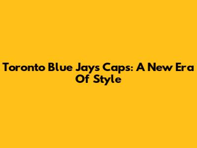 Toronto Blue Jays Caps: A New Era Of Style