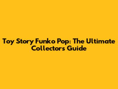 Toy Story Funko Pop: The Ultimate Collector's Guide