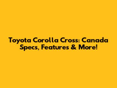Toyota Corolla Cross: Canada Specs, Features & More!