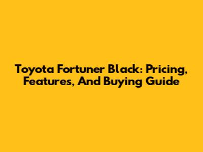 Toyota Fortuner Black: Pricing, Features, And Buying Guide