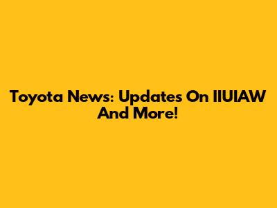 Toyota News: Updates On IIUIAW And More!