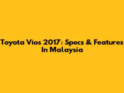 Toyota Vios 2017: Specs & Features In Malaysia