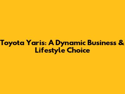 Toyota Yaris: A Dynamic Business & Lifestyle Choice