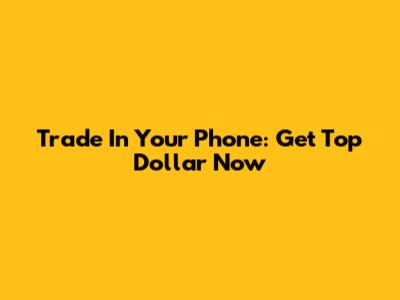 Trade In Your Phone: Get Top Dollar Now