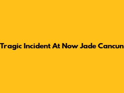 Tragic Incident At Now Jade Cancun