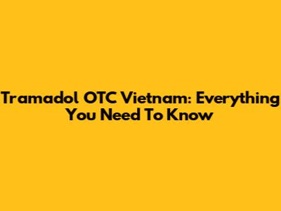Tramadol OTC Vietnam: Everything You Need To Know