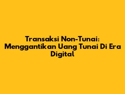 Transaksi Non-Tunai: Menggantikan Uang Tunai Di Era Digital