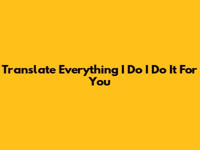 Translate "Everything I Do I Do It For You"