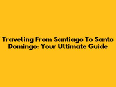 Traveling From Santiago To Santo Domingo: Your Ultimate Guide
