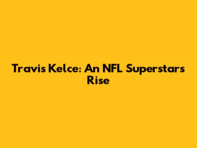 Travis Kelce: An NFL Superstar's Rise